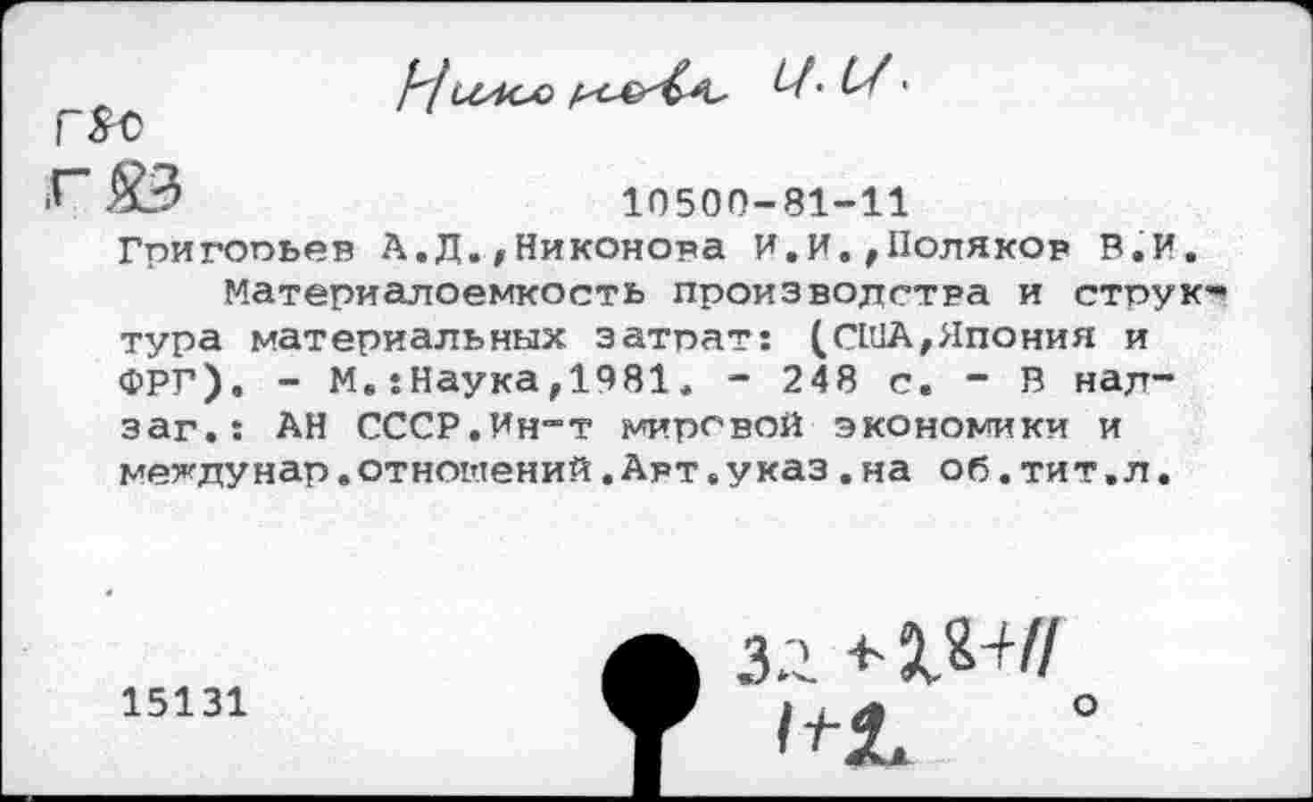 ﻿
Г$С
■Г" О	10500-81-11
Гпигопьев А.Д.>Никонова И.И.,Поляков В.И.
Материалоемкость производства и структура материальных затрат: (США,Япония и ФРГ). - М.:Наука,1981. - 248 с. - В над-заг.: АН СССР.Ин-т мировой экономики и мехдунар.отношений.Авт.указ.на об.тит.л.
15131
ЗЛ
I . у*	О